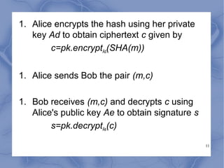 1. Alice encrypts the hash using her private
key Ad to obtain ciphertext c given by
c=pk.encryptAd(SHA(m))
1. Alice sends Bob the pair (m,c)
1. Bob receives (m,c) and decrypts c using
Alice's public key Ae to obtain signature s
s=pk.decryptAe(c)
11

 