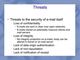 Threats


Threats to the security of e-mail itself
−

Loss of confidentiality
E-mails are sent in clear over open networks

E-mails stored on potentially insecure clients and
mail servers


−

Loss of integrity


−
−
−

No integrity protection on e-mails; body can be
altered in transit or on mail server

Lack of data origin authentication
Lack of non-repudiation
Lack of notification of receipt

 
