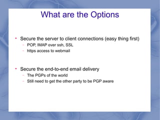 What are the Options


Secure the server to client connections (easy thing first)
−
−



POP, IMAP over ssh, SSL
https access to webmail

Secure the end-to-end email delivery
−
−

The PGPs of the world
Still need to get the other party to be PGP aware

 