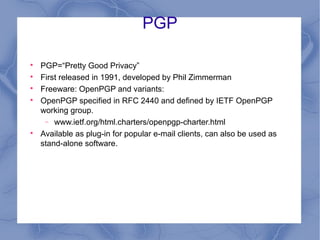 PGP







PGP=“Pretty Good Privacy”
First released in 1991, developed by Phil Zimmerman
Freeware: OpenPGP and variants:
OpenPGP specified in RFC 2440 and defined by IETF OpenPGP
working group.
− www.ietf.org/html.charters/openpgp-charter.html
Available as plug-in for popular e-mail clients, can also be used as
stand-alone software.

 