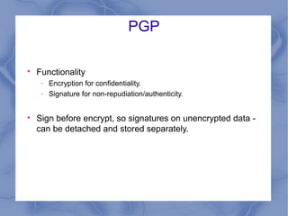 PGP


Functionality
−
−



Encryption for confidentiality.
Signature for non-repudiation/authenticity.

Sign before encrypt, so signatures on unencrypted data can be detached and stored separately.

 