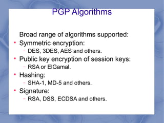 PGP Algorithms



Broad range of algorithms supported:
Symmetric encryption:
−



Public key encryption of session keys:
−



RSA or ElGamal.

Hashing:
−



DES, 3DES, AES and others.

SHA-1, MD-5 and others.

Signature:
−

RSA, DSS, ECDSA and others.

 