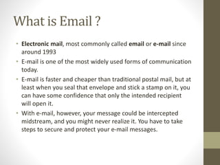 What is Email ?
• Electronic mail, most commonly called email or e-mail since
around 1993
• E-mail is one of the most widely used forms of communication
today.
• E-mail is faster and cheaper than traditional postal mail, but at
least when you seal that envelope and stick a stamp on it, you
can have some confidence that only the intended recipient
will open it.
• With e-mail, however, your message could be intercepted
midstream, and you might never realize it. You have to take
steps to secure and protect your e-mail messages.
 