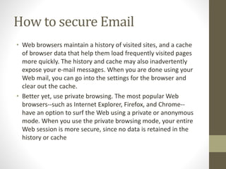 How to secure Email
• Web browsers maintain a history of visited sites, and a cache
of browser data that help them load frequently visited pages
more quickly. The history and cache may also inadvertently
expose your e-mail messages. When you are done using your
Web mail, you can go into the settings for the browser and
clear out the cache.
• Better yet, use private browsing. The most popular Web
browsers--such as Internet Explorer, Firefox, and Chrome--
have an option to surf the Web using a private or anonymous
mode. When you use the private browsing mode, your entire
Web session is more secure, since no data is retained in the
history or cache
 