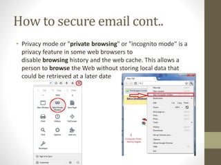 How to secure email cont..
• Privacy mode or "private browsing" or "incognito mode" is a
privacy feature in some web browsers to
disable browsing history and the web cache. This allows a
person to browse the Web without storing local data that
could be retrieved at a later date
 