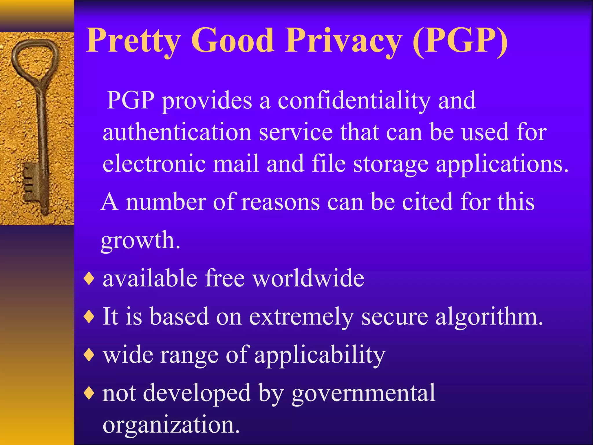 Pretty Good Privacy (PGP)
PGP provides a confidentiality and
authentication service that can be used for
electronic mail and file storage applications.
A number of reasons can be cited for this
growth.
♦ available free worldwide
♦ It is based on extremely secure algorithm.
♦ wide range of applicability
♦ not developed by governmental
organization.
 