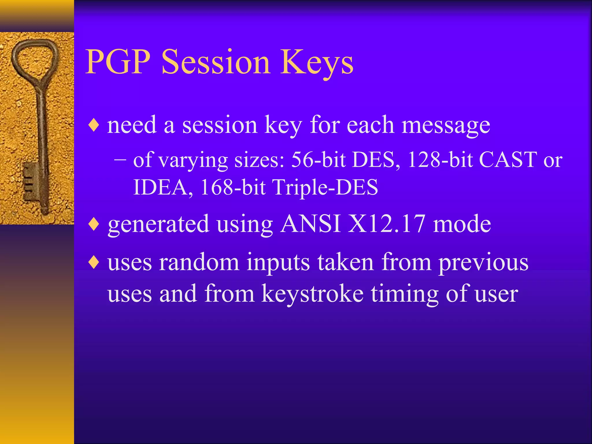 PGP Session Keys
♦ need a session key for each message
– of varying sizes: 56-bit DES, 128-bit CAST or
IDEA, 168-bit Triple-DES
♦ generated using ANSI X12.17 mode
♦ uses random inputs taken from previous
uses and from keystroke timing of user
 