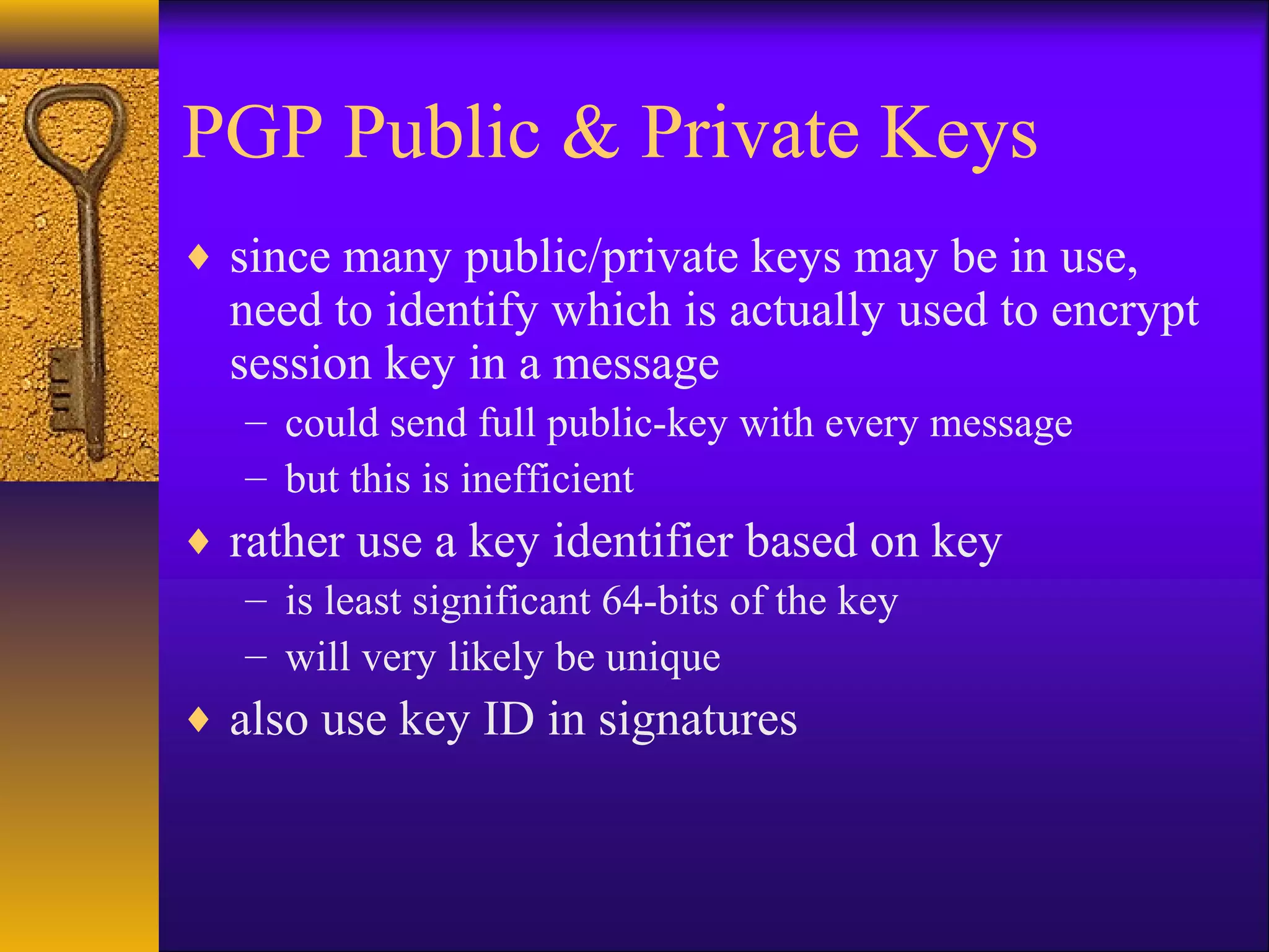 PGP Public & Private Keys
♦ since many public/private keys may be in use,
need to identify which is actually used to encrypt
session key in a message
– could send full public-key with every message
– but this is inefficient
♦ rather use a key identifier based on key
– is least significant 64-bits of the key
– will very likely be unique
♦ also use key ID in signatures
 
