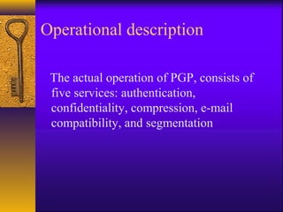 Operational description
The actual operation of PGP, consists of
five services: authentication,
confidentiality, compression, e-mail
compatibility, and segmentation
 
