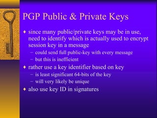 PGP Public & Private Keys
♦ since many public/private keys may be in use,
need to identify which is actually used to encrypt
session key in a message
– could send full public-key with every message
– but this is inefficient
♦ rather use a key identifier based on key
– is least significant 64-bits of the key
– will very likely be unique
♦ also use key ID in signatures
 