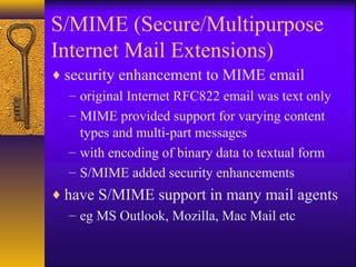 S/MIME (Secure/Multipurpose
Internet Mail Extensions)
♦ security enhancement to MIME email
– original Internet RFC822 email was text only
– MIME provided support for varying content
types and multi-part messages
– with encoding of binary data to textual form
– S/MIME added security enhancements
♦ have S/MIME support in many mail agents
– eg MS Outlook, Mozilla, Mac Mail etc
 