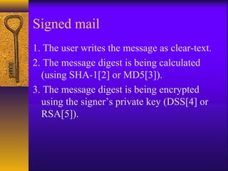 Signed mail
1. The user writes the message as clear-text.
2. The message digest is being calculated
(using SHA-1[2] or MD5[3]).
3. The message digest is being encrypted
using the signer’s private key (DSS[4] or
RSA[5]).
 
