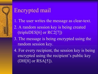 Encrypted mail
1. The user writes the message as clear-text.
2. A random session key is being created
(tripleDES[6] or RC2[7])
3. The message is being encrypted using the
random session key.
4. For every recipient, the session key is being
encrypted using the recipient’s public key
(DH[8] or RSA[5]).
 