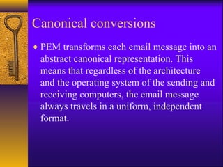 Canonical conversions
♦ PEM transforms each email message into an
abstract canonical representation. This
means that regardless of the architecture
and the operating system of the sending and
receiving computers, the email message
always travels in a uniform, independent
format.
 