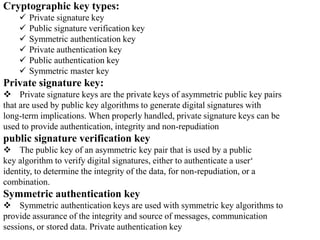 Cryptographic key types:
 Private signature key
 Public signature verification key
 Symmetric authentication key
 Private authentication key
 Public authentication key
 Symmetric master key
Private signature key:
 Private signature keys are the private keys of asymmetric public key pairs
that are used by public key algorithms to generate digital signatures with
long-term implications. When properly handled, private signature keys can be
used to provide authentication, integrity and non-repudiation
public signature verification key
 The public key of an asymmetric key pair that is used by a public
key algorithm to verify digital signatures, either to authenticate a user‘
identity, to determine the integrity of the data, for non-repudiation, or a
combination.
Symmetric authentication key
 Symmetric authentication keys are used with symmetric key algorithms to
provide assurance of the integrity and source of messages, communication
sessions, or stored data. Private authentication key
 