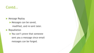 Contd..
 Message Replay
 Messages can be saved,
modified, and re-sent later.
 Repudiation
 You can’t prove that someone
sent you a message since email
messages can be forged.
 