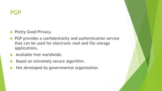 PGP
 Pretty Good Privacy.
 PGP provides a confidentiality and authentication service
that can be used for electronic mail and file storage
applications.
 Available free worldwide.
 Based on extremely secure algorithm.
 Not developed by governmental organization.
 