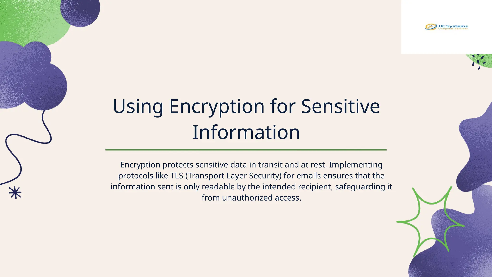 Using Encryption for Sensitive
Information
Encryption protects sensitive data in transit and at rest. Implementing
protocols like TLS (Transport Layer Security) for emails ensures that the
information sent is only readable by the intended recipient, safeguarding it
from unauthorized access.
 