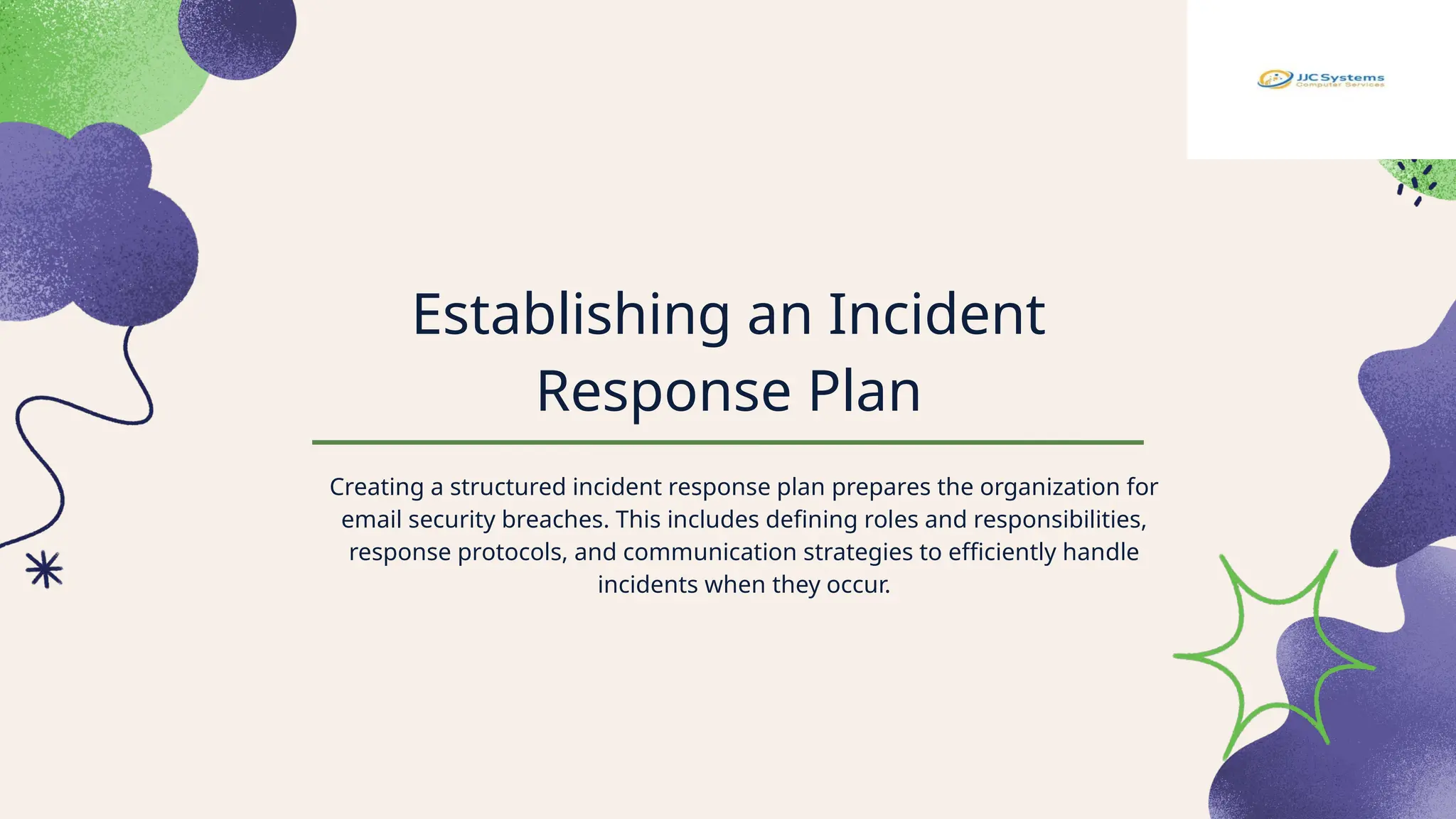 Establishing an Incident
Response Plan
Creating a structured incident response plan prepares the organization for
email security breaches. This includes defining roles and responsibilities,
response protocols, and communication strategies to efficiently handle
incidents when they occur.
 