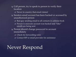  Call person, try to speak to person to verify their
location
 Never in country that email claims!
 Senders email account has been hacked or accessed by
unauthorized person
 Bad guy sending email to all contacts in address book
 Person is unaware account was hacked and “fake”
emails are being sent
 Person should change password to account
immediately
 Check for forwarding rules
 Contact ISP or email provider for assistance
Never Respond
 
