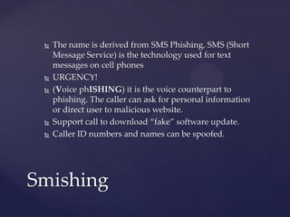  The name is derived from SMS Phishing, SMS (Short
Message Service) is the technology used for text
messages on cell phones
 URGENCY!
 (Voice phISHING) it is the voice counterpart to
phishing. The caller can ask for personal information
or direct user to malicious website.
 Support call to download “fake” software update.
 Caller ID numbers and names can be spoofed.
Smishing
 