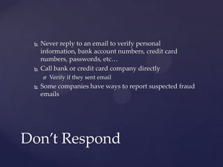  Never reply to an email to verify personal
information, bank account numbers, credit card
numbers, passwords, etc…
 Call bank or credit card company directly
 Verify if they sent email
 Some companies have ways to report suspected fraud
emails
Don’t Respond
 