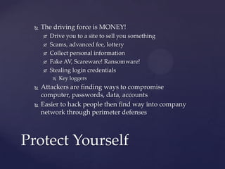  The driving force is MONEY!
 Drive you to a site to sell you something
 Scams, advanced fee, lottery
 Collect personal information
 Fake AV, Scareware! Ransomware!
 Stealing login credentials
 Key loggers
 Attackers are finding ways to compromise
computer, passwords, data, accounts
 Easier to hack people then find way into company
network through perimeter defenses
Protect Yourself
 