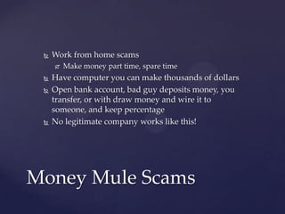  Work from home scams
 Make money part time, spare time
 Have computer you can make thousands of dollars
 Open bank account, bad guy deposits money, you
transfer, or with draw money and wire it to
someone, and keep percentage
 No legitimate company works like this!
Money Mule Scams
 