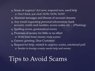  Sense of urgency! Act now, respond now, need help
 Don’t think, just click! NOW, NOW, NOW!
 Alarmist messages and threats of account closures
 Any email requesting personal information, bank
account, credit card number, access codes, etc… (Phishing)
 Spelling errors, grammatical errors
 Promises of money for little or no effort
 Work from home (money mule scams)
 Generic greeting, Dear Customer
 Request for help, related to urgency scams, emotional pull
 Sender in foreign county needs help and money
Tips to Avoid Scams
 