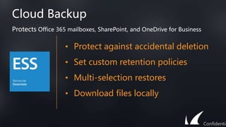 Cloud Backup
• Protect against accidental deletion
• Set custom retention policies
• Multi-selection restores
• Download files locally
Protects Office 365 mailboxes, SharePoint, and OneDrive for Business
Confidentia
 