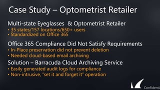 Case Study – Optometrist Retailer
Multi-state Eyeglasses & Optometrist Retailer
• 35 states/157 locations/650+ users
• Standardized on Office 365
Office 365 Compliance Did Not Satisfy Requirements
• In-Place preservation did not prevent deletion
• Needed cloud-based email archiving
Solution – Barracuda Cloud Archiving Service
• Easily generated audit logs for compliance
• Non-intrusive, “set it and forget it” operation
Confidentia
 