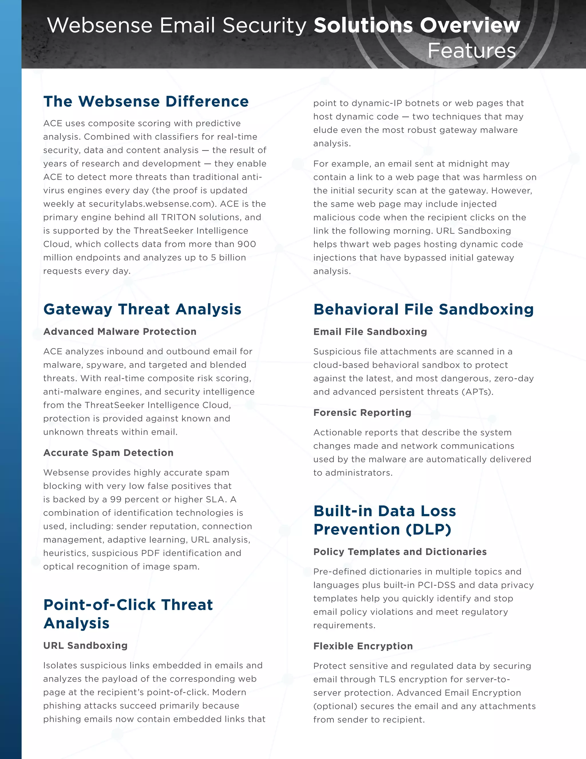 Websense Email Security Solutions Overview
										 	
Features
The Websense Difference
ACE uses composite scoring with predictive
analysis. Combined with classifiers for real-time
security, data and content analysis — the result of

point to dynamic-IP botnets or web pages that
host dynamic code — two techniques that may
elude even the most robust gateway malware
analysis.

years of research and development — they enable

For example, an email sent at midnight may

ACE to detect more threats than traditional anti-

contain a link to a web page that was harmless on

virus engines every day (the proof is updated

the initial security scan at the gateway. However,

weekly at securitylabs.websense.com). ACE is the

the same web page may include injected

primary engine behind all TRITON solutions, and

malicious code when the recipient clicks on the

is supported by the ThreatSeeker Intelligence

link the following morning. URL Sandboxing

Cloud, which collects data from more than 900

helps thwart web pages hosting dynamic code

million endpoints and analyzes up to 5 billion

injections that have bypassed initial gateway

requests every day.

analysis.

Gateway Threat Analysis

Behavioral File Sandboxing

Advanced Malware Protection

Email File Sandboxing

ACE analyzes inbound and outbound email for

Suspicious file attachments are scanned in a

malware, spyware, and targeted and blended

cloud-based behavioral sandbox to protect

threats. With real-time composite risk scoring,

against the latest, and most dangerous, zero-day

anti-malware engines, and security intelligence

and advanced persistent threats (APTs).

from the ThreatSeeker Intelligence Cloud,
protection is provided against known and
unknown threats within email.

Accurate Spam Detection
Websense provides highly accurate spam

Forensic Reporting
Actionable reports that describe the system
changes made and network communications
used by the malware are automatically delivered
to administrators.

blocking with very low false positives that
is backed by a 99 percent or higher SLA. A
combination of identification technologies is
used, including: sender reputation, connection
management, adaptive learning, URL analysis,
heuristics, suspicious PDF identification and
optical recognition of image spam.

Built-in Data Loss
Prevention (DLP)
Policy Templates and Dictionaries
Pre-defined dictionaries in multiple topics and
languages plus built-in PCI-DSS and data privacy

Point-of-Click Threat
Analysis

templates help you quickly identify and stop

URL Sandboxing

Flexible Encryption

Isolates suspicious links embedded in emails and

Protect sensitive and regulated data by securing

analyzes the payload of the corresponding web

email through TLS encryption for server-to-

page at the recipient’s point-of-click. Modern

server protection. Advanced Email Encryption

phishing attacks succeed primarily because

(optional) secures the email and any attachments

phishing emails now contain embedded links that

from sender to recipient.

email policy violations and meet regulatory
requirements.

 