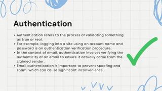 Authentication
Authentication
Authentication refers to the process of validating something
as true or real.
For example, logging into a site using an account name and
password is an authentication verification procedure.
In the context of email, authentication involves verifying the
authenticity of an email to ensure it actually came from the
claimed sender.
Email authentication is important to prevent spoofing and
spam, which can cause significant inconvenience.
 