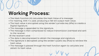 The Hash Function (H) calculates the Hash Value of a message.
For hashing, SHA-1 is used, producing a 160-bit output hash value.
The hash value is encrypted using the sender’s private key (KPa) to create a
Digital Signature.
The message is appended to the signature.
The message is then compressed to reduce transmission overhead and sent
to the receiver.
At the receiver’s end:
The data is decompressed to obtain the message and signature.
The signature is decrypted using the sender’s public key (PUa) to retrieve the
hash value.
The message is passed through the hash function again to calculate and
obtain its hash value.
Working Process:
Working Process:
 
