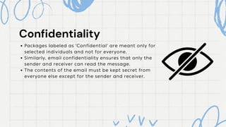 Packages labeled as 'Confidential' are meant only for
selected individuals and not for everyone.
Similarly, email confidentiality ensures that only the
sender and receiver can read the message.
The contents of the email must be kept secret from
everyone else except for the sender and receiver.
Confidentiality
Confidentiality
 