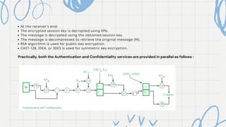 At the receiver's end:
The encrypted session key is decrypted using KPb.
The message is decrypted using the obtained session key.
The message is decompressed to retrieve the original message (M).
RSA algorithm is used for public-key encryption.
CAST-128, IDEA, or 3DES is used for symmetric key encryption.
Practically, both the Authentication and Confidentiality services are provided in parallel as follows :
 