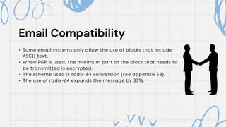 Some email systems only allow the use of blocks that include
ASCII text.
When PGP is used, the minimum part of the block that needs to
be transmitted is encrypted.
The scheme used is radix-64 conversion (see appendix 5B).
The use of radix-64 expands the message by 33%.
Email Compatibility
Email Compatibility
 