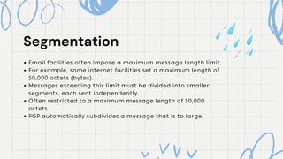 Segmentation
Segmentation
Email facilities often impose a maximum message length limit.
For example, some internet facilities set a maximum length of
50,000 octets (bytes).
Messages exceeding this limit must be divided into smaller
segments, each sent independently.
Often restricted to a maximum message length of 50,000
octets.
PGP automatically subdivides a message that is to large.
 