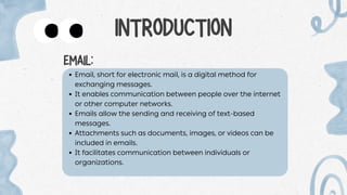 Email, short for electronic mail, is a digital method for
exchanging messages.
It enables communication between people over the internet
or other computer networks.
Emails allow the sending and receiving of text-based
messages.
Attachments such as documents, images, or videos can be
included in emails.
It facilitates communication between individuals or
organizations.
INTRODUCTION
EMAIL:
 