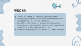 PUBLIC KEY
Used for encryption and verifying digital signatures.
Typically shared openly or with anyone who needs to send
encrypted messages or verify signatures.
Derived from the private key through a mathematical
process and is mathematically related but computationally
infeasible to derive the private key from it.
Ensures confidentiality and authenticity of communications.
 