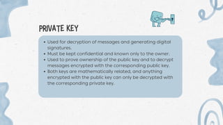 PRIVATE KEY
Used for decryption of messages and generating digital
signatures.
Must be kept confidential and known only to the owner.
Used to prove ownership of the public key and to decrypt
messages encrypted with the corresponding public key.
Both keys are mathematically related, and anything
encrypted with the public key can only be decrypted with
the corresponding private key.
 