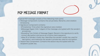 PGP MESSAGE FORMAT
A typical PGP message consists of the following main parts:
Message Component: Contains the actual data, filename, and creation
timestamp.
Signature Component contains:
i)Timestamp: Time when the signature was created.
ii)Message Digest: SHA-1 digest of the message, encrypted with the sender's
private key
iii)Leading Two Octets of Message Digest: Placed in the signature to verify
correct decryption and serve as a frame check sequence.
iv)Key ID of Sender's Public Key: Identifies the sender's public key used for
decryption, and indirectly the sender's private key used for encryption.
Session Key Component: Contains the session key encrypted with the
recipient's public key.
 