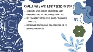 CHALLENGES AND LIMITATIONS OF PGP
COMPLEXITY: STEEP LEARNING CURVE FOR NEW USERS.
COMPATIBILITY: NOT ALL EMAIL CLIENTS SUPPORT PGP.
KEY MANAGEMENT: DIFFICULTIES IN SECURELY SHARING AND
STORING KEYS.
PERFORMANCE: CAN SLOW DOWN EMAIL PROCESSING DUE TO
ENCRYPTION/DECRYPTION.
 