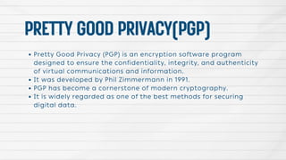 PRETTYGOODPRIVACY(PGP)
Pretty Good Privacy (PGP) is an encryption software program
designed to ensure the confidentiality, integrity, and authenticity
of virtual communications and information.
It was developed by Phil Zimmermann in 1991.
PGP has become a cornerstone of modern cryptography.
It is widely regarded as one of the best methods for securing
digital data.
 
