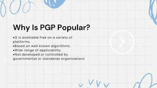 Why Is PGP Popular?
Why Is PGP Popular?
•It is availiable free on a variety of
platforms.
•Based on well known algorithms.
•Wide range of applicability
•Not developed or controlled by
governmental or standards organizations
 