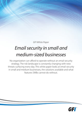 GFI White Paper

       Email security in small and
        medium-sized businesses
  No organization can afford to operate without an email security
    strategy. The risk landscape is constantly changing with new
threats surfacing every day. This white paper looks at email security
 in small and medium businesses, the solutions available and what
                  features SMBs cannot do without.
 