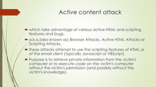 Active content attack
 which take advantage of various active HTML and scripting
features and bugs.
 a.k.a.(also known as) Browser Attacks, Active HTML Attacks or
Scripting Attacks.
 these attacks attempt to use the scripting features of HTML or
of the email client (typically Javascript or VBScript).
 Purpose is to retrieve private information from the victim's
computer or to execute code on the victim's computer
without the victim's permission (and possibly without the
victim's knowledge).
 