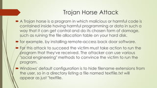 Trojan Horse Attack
 A Trojan horse is a program in which malicious or harmful code is
contained inside having harmful programming or data in such a
way that it can get control and do its chosen form of damage,
such as ruining the file allocation table on your hard disk.
 for example, by installing remote-access back door software.
 For this attack to succeed the victim must take action to run the
program that they've received. The attacker can use various
"social engineering" methods to convince the victim to run the
program.
 Windows' default configuration is to hide filename extensions from
the user, so in a directory listing a file named textfile.txt will
appear as just "textfile.
 