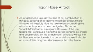Trojan Horse Attack
 An attacker can take advantage of this combination of
things by sending an attachment named "attack.txt.exe" -
Windows will helpfully hide the .exe extension, making the
attachment appear to be a benign text file named
"attack.txt" instead of a program. However, if the user
forgets that Windows is hiding the actual filename extension
and double-clicks on the attachment, Windows will use the
full filename to decide what to do, and since .exe indicates
an executable program, Windows runs the attachment.
 