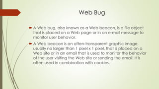 Web Bug
 A Web bug, also known as a Web beacon, is a file object
that is placed on a Web page or in an e-mail message to
monitor user behavior.
 A Web beacon is an often-transparent graphic image,
usually no larger than 1 pixel x 1 pixel, that is placed on a
Web site or in an email that is used to monitor the behavior
of the user visiting the Web site or sending the email. It is
often used in combination with cookies.
 
